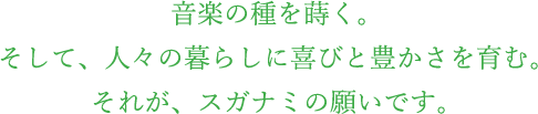 音楽の種を蒔く。そして、人々の暮らしに喜びと豊かさを育む。それが、スガナミの願いです。